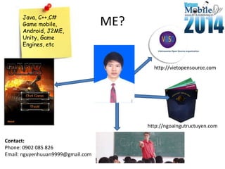 ME?
http://vietopensource.com
Java, C++,C#
Game mobile,
Android, J2ME,
Unity, Game
Engines, etc
http://ngoaingutructuyen.com
Contact:
Phone: 0902 085 826
Email: nguyenhuuan9999@gmail.com
 