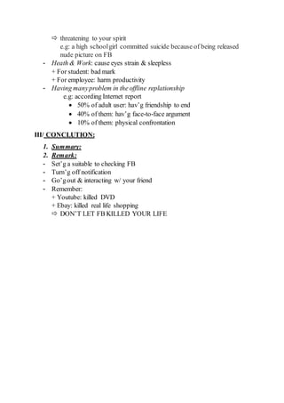  threatening to your spirit
e.g: a high schoolgirl committed suicide because of being released
nude picture on FB
- Heath & Work: cause eyes strain & sleepless
+ For student: bad mark
+ For employee: harm productivity
- Having manyproblem in the offline replationship
e.g: according Internet report
 50% of adult user: hav’g friendship to end
 40% of them: hav’g face-to-face argument
 10% of them: physical confrontation
III/ CONCLUTION:
1. Summary:
2. Remark:
- Set’g a suitable to checking FB
- Turn’g off notification
- Go’gout & interacting w/ your friend
- Remember:
+ Youtube: killed DVD
+ Ebay: killed real life shopping
 DON’T LET FB KILLED YOUR LIFE
 