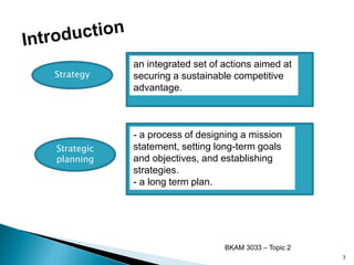 Strategy
an integrated set of actions aimed at
securing a sustainable competitive
advantage.
Strategic
planning
- a process of designing a mission
statement, setting long-term goals
and objectives, and establishing
strategies.
- a long term plan.
BKAM 3033 – Topic 2
3
 