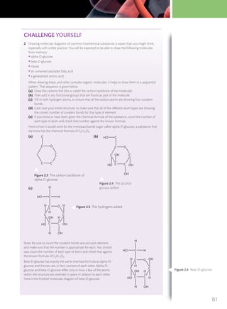 CHALLENGE YOURSELF
2 Drawing molecular diagrams of common biochemical substances is easier than you might think,
especially with a little practice. You will be expected to be able to draw the following molecules
from memory:
• alpha-D-glucose
• beta-D-glucose
• ribose
• an unnamed saturated fatty acid
• a generalized amino acid.
When drawing these, and other complex organic molecules, it helps to draw them in a sequential
pattern. That sequence is given below.
(a) Draw the carbons ﬁrst (this is called the carbon backbone of the molecule).
(b) Then add in any functional groups that are found as part of the molecule.
(c) ‘Fill in’ with hydrogen atoms, to ensure that all the carbon atoms are showing four covalent
bonds.
(d) Look over your entire structure, to make sure that all of the different atom types are showing
the correct number of covalent bonds for that type of element.
(e) If you know or have been given the chemical formula of the substance, count the number of
each type of atom and check that number against the known formula.
Here is how it would work for the monosaccharide sugar called alpha-D-glucose, a substance that
we know has the chemical formula of C6H12O6.
(a) (b)
(c)
Note: Be sure to count the covalent bonds around each element,
and make sure that the number is appropriate for each. You should
also count the number of each type of atom and check that against
the known formula of C6H12O6.
Beta-D-glucose has exactly the same chemical formula as alpha-D-
glucose and the two are, in fact, isomers of each other. Alpha-D-
glucose and beta-D-glucose differ only in how a few of the atoms
within the structure are oriented in space in relation to each other.
Here is the ﬁnished molecular diagram of beta-D-glucose:
C O
C C
CC
C
C O
C C
C
OH
C
CHO
OH
HO
OH
C O
C
HH
OHC
CC
C HHO
H
H OH
HO
OH
H
H
C O
C
OHH
H
HC
CC
C HHO
H
H OH
HO
OH
H
Figure 2.3 The carbon backbone of
alpha-D-glucose.
Figure 2.5 The hydrogens added.
Figure 2.4 The alcohol
groups added.
Figure 2.6 Beta-D-glucose.
61
M02_BIO_SB_IBDIP_9045_U02.indd 61 26/09/2014 12:03
 