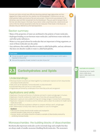 Section summary
• Many of the properties of water are attributed to the polarity of water molecules.
• Hydrogen bonding occurs between water molecules, and between water molecules
and other polar substances.
• Water is a very good solvent for molecules that are important to living organisms, as
most of those molecules are also polar.
• Any substance that readily dissolves in water is called hydrophilic, and any substance
that does not dissolve readily in water is called hydrophobic.
Exercises
4 Choose any specific aquatic or terrestrial animal and make a list of all the ways in which water is
important to that animal.
5 How are the properties of water involved in any item of your list?
2.3 Carbohydrates and lipids
Understandings:
● Monosaccharide monomers are linked together by condensation reactions to form disaccharides
and polysaccharide polymers.
● Fatty acids can be saturated, monounsaturated, or polyunsaturated.
● Unsaturated fatty acids can be cis or trans isomers.
● Triglycerides are formed by condensation from three fatty acids and one glycerol.
Applications and skills:
● Application: Structure and function of cellulose and starch in plants and glycogen in humans.
● Application: Scientiﬁc evidence for health risks of trans fats and saturated fatty acids.
● Application: Lipids are more suitable for long-term energy storage in humans than carbohydrates.
● Application: Evaluation of evidence and the methods used to obtain the evidence for health claims
made about lipids.
● Skill: Use of molecular visualization software to compare cellulose, starch, and glycogen.
● Skill: Determination of body mass index by calculation or use of a nomogram.
Guidance
● The structure of starch should include amylose and amylopectin.
● Named examples of fatty acids are not required.
● Sucrose, lactose, and maltose should be included as examples of disaccharides produced by
combining monosaccharides.
Monosaccharides: the building blocks of disaccharides
Biochemically important molecules can be extremely large and complex but they
are always made of smaller monomer (building block) molecules. The monomers
NATURE OF SCIENCE
Evaluating claims: health
claims made about
lipids in diets need to be
assessed.
Humans and other animals have difﬁculty absorbing relatively large triglycerides and their
digested form (fatty acids) from the intestine into the bloodstream. Chylomicrons are very
small particles made up primarily of fat and some protein. Chylomicrons are produced in the
alimentary canal and then transported into the bloodstream. They are used to transport fats to
the liver and other tissues in the body. If your doctor orders a lipid blood test, chylomicrons are
some of the low-density lipoproteins (LDL) that are measured. If their levels in the blood are
elevated, they are referred to as the ‘bad lipoproteins’.
69
M02_BIO_SB_IBDIP_9045_U02.indd 69 26/09/2014 12:04
 