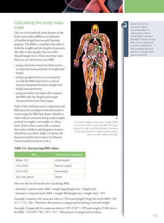 Calculating the body mass
index
The use of an indexed value known as the
body mass index (BMI) as an indicator
of healthy weight has recently become
popular. The BMI is a number that reflects
both the weight and the height of a person.
The idea is that people who are taller
should weigh more. There are three ways
that you can determine your BMI:
• using a formula, based on either metric
or imperial measurements of weight and
height
• using a graph known as a nomogram
to read the BMI value from a central
intersection point between weight and
height measurements
• using an online calculator that outputs
the BMI after the height and weight
measurements have been input.
Each of the methods used to determine the
BMI must be correlated with information
concerning the BMI that shows whether a
value reflects someone being underweight,
normal in weight, overweight, or obese.
Such charts often come with a caution
that states children and pregnant women
should not use them. Table 2.6 shows the
data provided by the Centers for Disease
Control and Prevention (CDC).
Table 2.6 Interpreting BMI values
BMI Description category
Below 18.5 Underweight
18.5–24.9 Normal weight
25.0–29.9 Overweight
30.0 and above Obese
Here are the two formulas for calculating BMI:
• formula 1, metric units, BMI = weight (kg)/[height (m) × height (m)]
• formula 2, imperial units, BMI = weight (lb)/[height (in) × height (in)] × 703
Example 1 (metric): for someone who is 1.70 m and weighs 58 kg, his or her BMI = 58/
(1.7 × 1.7) = 20.1. Therefore this person is categorized as having a normal weight.
Example 2 (imperial): for someone who is 5′10″ (5′10″ = 70″) and weighs 235 lb, his or
her BMI = 235/(70 × 70) × 703 = 33.7 . This person is categorized as obese.
Colorized magnetic resonance image (MRI)
of a woman with a very high BMI. Among a
myriad of other possible problems, the extra
body mass present in obese patients puts a
strain on their heart and lungs.
Some, but not all,
countries make a
concerted effort to
inform their citizens
of the health risks and
beneﬁts of certain foods/
diets. This is why good
scientiﬁc research on
the consequences and
beneﬁts of certain food
types is essential.
75
M02_BIO_SB_IBDIP_9045_U02.indd 75 26/09/2014 12:04
 