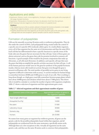 Applications and skills:
● Application: Rubisco, insulin, immunoglobulins, rhodopsin, collagen, and spider silk as examples of
the range of protein functions.
● Application: Denaturation of proteins by heat or by deviation of pH from the optimum.
● Skill: Drawing molecular diagrams to show the formation of a peptide bond.
Guidance
● The detailed structure of the six proteins selected to illustrate the functions of proteins is not needed.
● Egg white or albumin solutions can be used in denaturation experiments.
● Students should know that most organisms use the same 20 amino acids in the same genetic code,
although there are some exceptions. Speciﬁc examples could be used for illustration.
Formation of polypeptides
Cells use the naturally occurring 20 amino acids to synthesize polypeptides. They do
this under the control of DNA, each polypeptide being created under the control of
a specific area of a specific DNA molecule called a gene. In a multicellular organism,
every cell of that organism has the same set of chromosomes and thus the same DNA.
Each cell that has differentiated to have a specific function in a specific tissue of the
body only uses the genes that are necessary for that cell type. Some of those genes are
almost universal, such as the genes that code for proteins involved in common cell
functions. A good example of this would be the protein components that make up
ribosomes, as all cells need ribosomes. In addition, each specific cell type then uses
the genes that help accomplish the specific activities necessary for that cell type. A cell
of the human pancreas would ‘turn on’ the gene for synthesis of the peptide hormone
insulin, whereas most cells would not activate that gene even though the gene is
present in all human cells. The total number of (possibly) active genes in any living
organism is difficult to determine with accuracy. A current estimate for human beings
is somewhere between 20000 and 25000 genes in each of our cells. This is nothing to
brag about though, as a high gene count falls somewhere between grape plants (which
have about 30000 genes) and chickens (which have about 17000 genes). This shows
why it would be a mistake to correlate the number of genes with organism complexity.
Table 2.7 shows a selection of organisms and their approximate gene count.
Table 2.7 Selected organisms and their approximate number of genes
Common name of the organism Approximate number of genes in
the organism’s genome
Yeast (single-celled fungi) 6000
Drosophila (fruit ﬂy) 14000
Rice plant 51000
Laboratory mouse 30000
Domestic dog 19000
Humans 20–25000
No matter how many genes an organism has within its genome, all genes are the
genetic code for the possible polypeptides found within that organism, and all
polypeptides are synthesized from the same monomers, specifically amino acids.
Although there are a few exceptions to this, virtually all organisms use the same
genetic code, and they use the same 20 amino acids to construct their polypeptides.
77
M02_BIO_SB_IBDIP_9045_U02.indd 77 26/09/2014 12:04
 