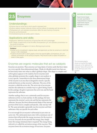 2.5 Enzymes
Understandings:
● Enzymes have an active site to which speciﬁc substrates bind.
● Enzyme catalysis involves molecular motion and the collision of substrates with the active site.
● Temperature, pH, and substrate concentration affect the rate of activity of enzymes.
● Enzymes can be denatured.
● Immobilized enzymes are widely used in industry.
Applications and skills:
● Application: Methods of production of lactose-free milk and its advantages.
● Skill: Design of experiments to test the effect of temperature, pH, and substrate concentration on
the activity of enzymes.
● Skill: Experimental investigation of a factor affecting enzyme activity.
Guidance
● Lactase can be immobilized in alginate beads, and experiments can then be carried out in which the
lactose in milk is hydrolysed.
● Students should be able to sketch graphs to show the expected effects of temperature, pH, and
substrate concentration on the activity of enzymes. They should be able to explain the patterns or
trends in these graphs.
Enzymes are organic molecules that act as catalysts
Enzymes are proteins. Thus enzymes are long chains of amino acids that have taken
on a very specific three-dimensional shape. Think of a flexible metal wire that can
be bent many times into what is called a globular shape. This shape is complex and
at first glance appears to be random, but in enzymes (and
other globular proteins) the complex shape is not random: it
is very specific. Somewhere in the three-dimensional shape
of the enzyme is an area that is designed to match a specific
molecule known as that enzyme’s substrate. This area of the
enzyme is called the active site. The active site of an enzyme
matches the substrate in a similar way to a glove fitting a hand.
In this analogy, the glove represents the active site and the hand
represents the substrate.
Another analogy that is very commonly used for enzyme–
substrate activity is a lock and key. In this analogy, the lock
represents the enzyme’s active site and the key represents the
substrate. Because the three-dimensional shape of the internal
portion of the lock is complex and specific, only one key will
fit. The same principle is generally true for enzymes and their
substrates: they are specific for each other.
It is not enough for an enzyme’s substrate(s) to just enter an
active site. The substrate(s) must enter with a minimum rate of
motion that will provide the energy necessary for the reaction
to occur. Enzymes do not provide this energy, they simply
lower the energy minimum that is required. The energy being
referred to is called the activation energy of the reaction. Thus
enzymes lower the activation energy of reactions. Enzymes
NATURE OF SCIENCE
Experimental design:
accurate, quantitative
measurements in enzyme
experiments require
replicates to ensure
reliability.
This computer graphic
shows an enzyme (the larger
molecule on the right) and its
substrate. Notice the active site
on the left-hand side of the
enzyme.
83
M02_BIO_SB_IBDIP_9045_U02.indd 83 26/09/2014 12:05
 