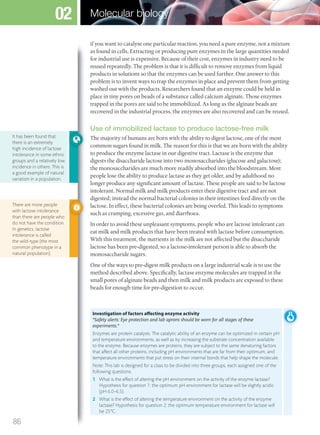 if you want to catalyse one particular reaction, you need a pure enzyme, not a mixture
as found in cells. Extracting or producing pure enzymes in the large quantities needed
for industrial use is expensive. Because of their cost, enzymes in industry need to be
reused repeatedly. The problem is that it is difficult to remove enzymes from liquid
products in solutions so that the enzymes can be used further. One answer to this
problem is to invent ways to trap the enzymes in place and prevent them from getting
washed out with the products. Researchers found that an enzyme could be held in
place in tiny pores on beads of a substance called calcium alginate. Those enzymes
trapped in the pores are said to be immobilized. As long as the alginate beads are
recovered in the industrial process, the enzymes are also recovered and can be reused.
Use of immobilized lactase to produce lactose-free milk
The majority of humans are born with the ability to digest lactose, one of the most
common sugars found in milk. The reason for this is that we are born with the ability
to produce the enzyme lactase in our digestive tract. Lactase is the enzyme that
digests the disaccharide lactose into two monosaccharides (glucose and galactose);
the monosaccharides are much more readily absorbed into the bloodstream. Most
people lose the ability to produce lactase as they get older, and by adulthood no
longer produce any significant amount of lactase. These people are said to be lactose
intolerant. Normal milk and milk products enter their digestive tract and are not
digested; instead the normal bacterial colonies in their intestines feed directly on the
lactose. In effect, these bacterial colonies are being overfed. This leads to symptoms
such as cramping, excessive gas, and diarrhoea.
In order to avoid these unpleasant symptoms, people who are lactose intolerant can
eat milk and milk products that have been treated with lactase before consumption.
With this treatment, the nutrients in the milk are not affected but the disaccharide
lactose has been pre-digested, so a lactose-intolerant person is able to absorb the
monosaccharide sugars.
One of the ways to pre-digest milk products on a large industrial scale is to use the
method described above. Specifically, lactase enzyme molecules are trapped in the
small pores of alginate beads and then milk and milk products are exposed to these
beads for enough time for pre-digestion to occur.
Investigation of factors affecting enzyme activity
*Safety alerts: Eye protection and lab aprons should be worn for all stages of these
experiments.*
Enzymes are protein catalysts. The catalytic ability of an enzyme can be optimized in certain pH
and temperature environments, as well as by increasing the substrate concentration available
to the enzyme. Because enzymes are proteins, they are subject to the same denaturing factors
that affect all other proteins, including pH environments that are far from their optimum, and
temperature environments that put stress on their internal bonds that help shape the molecule.
Note: This lab is designed for a class to be divided into three groups, each assigned one of the
following questions.
1 What is the effect of altering the pH environment on the activity of the enzyme lactase?
Hypothesis for question 1: the optimum pH environment for lactase will be slightly acidic
(pH 6.0–6.5).
2 What is the effect of altering the temperature environment on the activity of the enzyme
lactase? Hypothesis for question 2: the optimum temperature environment for lactase will
be 25°C.
It has been found that
there is an extremely
high incidence of lactose
intolerance in some ethnic
groups and a relatively low
incidence in others. This is
a good example of natural
variation in a population.
There are more people
with lactose intolerance
than there are people who
do not have the condition.
In genetics, lactose
intolerance is called
the wild-type (the most
common phenotype in a
natural population).
86
Molecular biology02
M02_BIO_SB_IBDIP_9045_U02.indd 86 26/09/2014 12:05
 