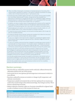 Section summary
• Reactions that are catalysed by enzymes involve molecular collisions between the
substrate(s) and the active site of the enzyme.
• Each enzyme has its own optimum pH and temperature environment in which it is
most efficient.
• Reactions catalysed by enzymes are sensitive to changes in pH, temperature, and
substrate concentration.
• Temperatures and pH environments that are far from optimum for an enzyme may
result in the enzyme losing its three-dimensional shape, thus losing its activity. This is
known as denaturing an enzyme.
• Modern industries sometimes make use of enzymes immobilized on alginate beads
in order to facilitate recovery of the enzymes for future use.
Exercises
12 Briefly explain why enzymes and substrates are specific for each other.
13 Why are enzymes considered to be catalysts of reactions?
14 How much more acidic is a solution of pH 3 compared with a solution of pH 6?
3 What is the effect of altering the concentration of substrate (lactose) on the activity of the
enzyme lactase? Hypothesis for question 3: the optimum substrate concentration for lactase
will be a ratio of 20 parts lactose by mass to 1 part lactase by mass.
• The following locally available reagents will need to be purchased: lactose powder (available
from food shops), lactase powder or tablets, and glucose test strips (available from
pharmacies). An alternative to using glucose test strips is to use Benedict’s reagent, following
standard protocols. An alternative for lactose powder is milk; use powdered milk if you want
to compare the ratio of lactose mass to lactase mass, as in question 3.
• In addition, pH strips or another means of measuring the pH of solutions will be needed for
the pH group, as well as buffered solutions for the desired pH. Bulb thermometers will be
needed for the temperature group, and a mass scale for the substrate concentration group.
• Standard glassware and supplies, such as stirring rods, spatulas, test tubes, beakers, etc., will
also be needed, based on your chosen techniques for carrying out the tests.
• To make the enzyme solution (lactase), crush and add one lactase tablet to 200 ml water. Stir
well until completely dissolved.
• To make the substrate solution (lactose), starting with powdered milk, follow the instructions
given with the powder, and then decant the volumes needed.
• To carry out a negative control test (one that is designed to purposely give negative results),
test the lactose solution using either a glucose test strip or Benedict’s reagent (to show the
absence of glucose).
• To carry out a positive control test (one that is designed to purposely give positive results), in
a test tube add 2 ml of liquid milk and 1 ml of enzyme solution. Immediately mix well and
start a timer. Test the solution for the presence of glucose after each 1-minute time period
until the test is positive for glucose. Record the time necessary to achieve this positive result.
Each group will need to use the above standard procedures to design and carry out their
own investigation by altering the solution pH, solution temperature, or the ratio of the mass
of substrate to mass of enzyme (this mass ratio investigation should be based on the mass
of the substrate and enzyme when in powder/tablet form). The dependent variable in each
investigation will be the time necessary to achieve a positive glucose test.
Commercially available lactase has been formulated to still be active in the stomach and so is
not sensitive to alterations in various acidic pH environments. Thus this investigation should
attempt to start at a slightly acidic pH and have various increments to (safe) alkaline solutions.
Commercially available lactase is also quite temperature tolerant and will not completely
denature until boiled for about 30 minutes.
To learn more about
enzymes, go to the
hotlinks site, search for the
title or ISBN, and click on
Chapter 2: Section 2.5
87
M02_BIO_SB_IBDIP_9045_U02.indd 87 26/09/2014 12:05
 