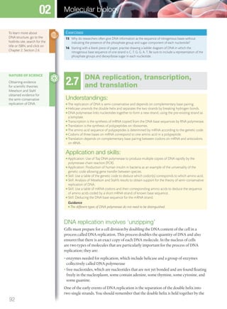 Exercises
15 Why do researchers often give DNA information as the sequence of nitrogenous bases without
indicating the presence of the phosphate group and sugar component of each nucleotide?
16 Starting with a blank piece of paper, practise drawing a ladder diagram of DNA in which the
nitrogenous base sequence of one strand is C, T, G, G, A, T. Be sure to include a representation of the
phosphate groups and deoxyribose sugar in each nucleotide.
2.7 DNA replication, transcription,
and translation
Understandings:
● The replication of DNA is semi-conservative and depends on complementary base pairing.
● Helicase unwinds the double helix and separates the two strands by breaking hydrogen bonds.
● DNA polymerase links nucleotides together to form a new strand, using the pre-existing strand as
a template.
● Transcription is the synthesis of mRNA copied from the DNA base sequences by RNA polymerase.
● Translation is the synthesis of polypeptides on ribosomes.
● The amino acid sequence of polypeptides is determined by mRNA according to the genetic code.
● Codons of three bases on mRNA correspond to one amino acid in a polypeptide.
● Translation depends on complementary base pairing between codons on mRNA and anticodons
on tRNA.
Application and skills:
● Application: Use of Taq DNA polymerase to produce multiple copies of DNA rapidly by the
polymerase chain reaction (PCR).
● Application: Production of human insulin in bacteria as an example of the universality of the
genetic code allowing gene transfer between species.
● Skill: Use a table of the genetic code to deduce which codon(s) corresponds to which amino acid.
● Skill: Analysis of Meselson and Stahl’s results to obtain support for the theory of semi-conservative
replication of DNA.
● Skill: Use a table of mRNA codons and their corresponding amino acids to deduce the sequence
of amino acids coded by a short mRNA strand of known base sequence.
● Skill: Deducing the DNA base sequence for the mRNA strand.
Guidance
● The different types of DNA polymerase do not need to be distinguished.
DNA replication involves ‘unzipping’
Cells must prepare for a cell division by doubling the DNA content of the cell in a
process called DNA replication. This process doubles the quantity of DNA and also
ensures that there is an exact copy of each DNA molecule. In the nucleus of cells
are two types of molecules that are particularly important for the process of DNA
replication; they are:
• enzymes needed for replication, which include helicase and a group of enzymes
collectively called DNA polymerase
• free nucleotides, which are nucleotides that are not yet bonded and are found floating
freely in the nucleoplasm, some contain adenine, some thymine, some cytosine, and
some guanine.
One of the early events of DNA replication is the separation of the double helix into
two single strands. You should remember that the double helix is held together by the
NATURE OF SCIENCE
Obtaining evidence
for scientiﬁc theories:
Meselson and Stahl
obtained evidence for
the semi-conservative
replication of DNA.
To learn more about
DNA structure, go to the
hotlinks site, search for the
title or ISBN, and click on
Chapter 2: Section 2.6.
92
Molecular biology02
M02_BIO_SB_IBDIP_9045_U02.indd 92 26/09/2014 12:05
 