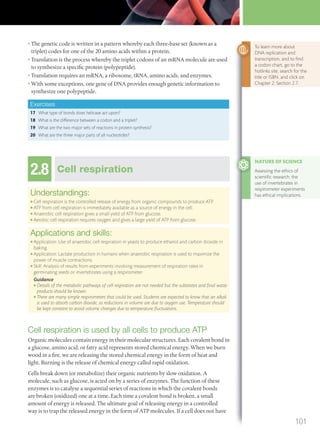 • The genetic code is written in a pattern whereby each three-base set (known as a
triplet) codes for one of the 20 amino acids within a protein.
• Translation is the process whereby the triplet codons of an mRNA molecule are used
to synthesize a specific protein (polypeptide).
• Translation requires an mRNA, a ribosome, tRNA, amino acids, and enzymes.
• With some exceptions, one gene of DNA provides enough genetic information to
synthesize one polypeptide.
Exercises
17 What type of bonds does helicase act upon?
18 What is the difference between a codon and a triplet?
19 What are the two major sets of reactions in protein synthesis?
20 What are the three major parts of all nucleotides?
2.8 Cell respiration
Understandings:
● Cell respiration is the controlled release of energy from organic compounds to produce ATP.
● ATP from cell respiration is immediately available as a source of energy in the cell.
● Anaerobic cell respiration gives a small yield of ATP from glucose.
● Aerobic cell respiration requires oxygen and gives a large yield of ATP from glucose.
Applications and skills:
● Application: Use of anaerobic cell respiration in yeasts to produce ethanol and carbon dioxide in
baking.
● Application: Lactate production in humans when anaerobic respiration is used to maximize the
power of muscle contractions.
● Skill: Analysis of results from experiments involving measurement of respiration rates in
germinating seeds or invertebrates using a respirometer.
Guidance
● Details of the metabolic pathways of cell respiration are not needed but the substrates and ﬁnal waste
products should be known.
● There are many simple respirometers that could be used. Students are expected to know that an alkali
is used to absorb carbon dioxide, so reductions in volume are due to oxygen use. Temperature should
be kept constant to avoid volume changes due to temperature ﬂuctuations.
Cell respiration is used by all cells to produce ATP
Organic molecules contain energy in their molecular structures. Each covalent bond in
a glucose, amino acid, or fatty acid represents stored chemical energy. When we burn
wood in a fire, we are releasing the stored chemical energy in the form of heat and
light. Burning is the release of chemical energy called rapid oxidation.
Cells break down (or metabolize) their organic nutrients by slow oxidation. A
molecule, such as glucose, is acted on by a series of enzymes. The function of these
enzymes is to catalyse a sequential series of reactions in which the covalent bonds
are broken (oxidized) one at a time. Each time a covalent bond is broken, a small
amount of energy is released. The ultimate goal of releasing energy in a controlled
way is to trap the released energy in the form of ATP molecules. If a cell does not have
NATURE OF SCIENCE
Assessing the ethics of
scientiﬁc research: the
use of invertebrates in
respirometer experiments
has ethical implications.
To learn more about
DNA replication and
transcription, and to ﬁnd
a codon chart, go to the
hotlinks site, search for the
title or ISBN, and click on
Chapter 2: Section 2.7.
101
M02_BIO_SB_IBDIP_9045_U02.indd 101 26/09/2014 12:05
 