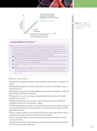 increasing CO2
concentration
(all other variables constant)
rate of reaction reaches
a plateau unless light or
temperature is also increased
positive
correlation
rateof
photosynthesis
CHALLENGE YOURSELF
13 Many scientists have been involved in the development of the concept of limiting factors. They
include Justus von Leibig, F. F. Blackmann, and Walter Taylor. A limiting factor is described as a
factor that would most directly affect the rate of a physiological process. In photosynthesis, the
limiting factor is the one that affects the rate of the photosynthetic process regardless of the effects
of other factors. In many cases, it is the one factor that is in ‘shortest’ supply. Use Figures 2.52–2.54
to answer the following questions about photosynthesis and limiting factors.
(a) When examining the effect of light intensity on the rate of photosynthesis in Figure 2.52, why is
the early part of the graph labelled as a positive correlation?
(b) In Figure 2.53, why does the denaturing of enzymes and other proteins at high temperatures
dramatically lower the rate of photosynthesis?
(c) In Figure 2.54, what could possibly cause a change from the plateau shown to an increasing
rate?
(d) Design a procedure to investigate the effect of one of the limiting factors mentioned above on
the rate of photosynthesis. Some useful information to use in your planning is that water for
photosynthesis experiments can be made to be free of dissolved carbon dioxide by boiling and
then cooling it.
Section summary
• Photosynthetic organisms produce organic molecules such as glucose to begin food
chains.
• Photosynthetic pigments, including chlorophyll, are used to absorb light energy to
begin the process.
• Most plants are green because chlorophyll reflects the green wavelengths of light and
absorbs the red and blue wavelengths.
• Photosynthesis occurs in two stages: the light-dependent reactions and the light-
independent reactions.
• The light-dependent reactions produce chemical energy in the form of ATP and
hydrogen, and also the ‘waste product’ oxygen.
• The light-independent reactions ‘fix’ carbon dioxide and water into organic molecules
(such as glucose) using the ATP and hydrogen molecules produced during the light-
dependent reactions.
• The rate of photosynthesis can be measured directly by measuring either the rate of
production of oxygen or the rate of uptake of carbon dioxide.
• The rate of photosynthesis can be measured indirectly by measuring the biomass
increase of a plant.
• Varying the temperature, light intensity, and carbon dioxide concentration all affects
the rate of photosynthesis in plants.
Figure 2.54 The effect of
increasing carbon dioxide
concentration on the rate of
photosynthesis.
113
M02_BIO_SB_IBDIP_9045_U02.indd 113 26/09/2014 12:06
 