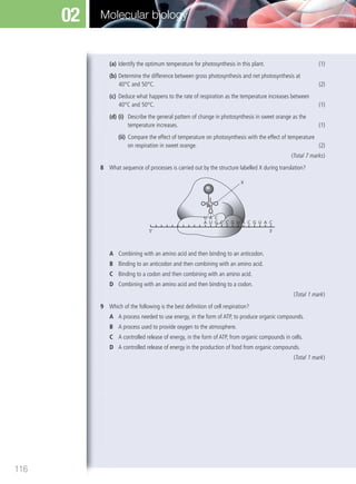 (a) Identify the optimum temperature for photosynthesis in this plant. (1)
(b) Determine the difference between gross photosynthesis and net photosynthesis at
40°C and 50°C. (2)
(c) Deduce what happens to the rate of respiration as the temperature increases between
40°C and 50°C. (1)
(d) (i) Describe the general pattern of change in photosynthesis in sweet orange as the
temperature increases. (1)
(ii) Compare the effect of temperature on photosynthesis with the effect of temperature
on respiration in sweet orange. (2)
(Total 7 marks)
8 What sequence of processes is carried out by the structure labelled X during translation?
5’ 3’
A U G
U A C
C C G U A C
X
G U A C
A Combining with an amino acid and then binding to an anticodon.
B Binding to an anticodon and then combining with an amino acid.
C Binding to a codon and then combining with an amino acid.
D Combining with an amino acid and then binding to a codon.
(Total 1 mark)
9 Which of the following is the best deﬁnition of cell respiration?
A A process needed to use energy, in the form of ATP, to produce organic compounds.
B A process used to provide oxygen to the atmosphere.
C A controlled release of energy, in the form of ATP, from organic compounds in cells.
D A controlled release of energy in the production of food from organic compounds.
(Total 1 mark)
116
Molecular biology02
M02_BIO_SB_IBDIP_9045_U02.indd 116 26/09/2014 12:06
 