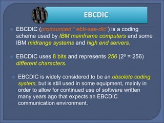 EBCDIC
 EBCDIC (pronounced “ ebb-see-dic”) is a coding
scheme used by IBM mainframe computers and some
IBM midrange systems and high end servers.
 EBCDIC uses 8 bits and represents 256 (28 = 256)
different characters.
 EBCDIC is widely considered to be an obsolete coding
system, but is still used in some equipment, mainly in
order to allow for continued use of software written
many years ago that expects an EBCDIC
communication environment.
 