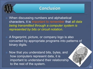 25
 When discussing numbers and alphabetical
characters, it is important to remember that all data
being transmitted through a computer system is
represented by bits or circuit notation.
 A fingerprint, picture, or company logo is also
converted by appropriate programs into patterns of
binary digits.
 Now that you understand bits, bytes, and
how computers represent data, it is
important to understand their relationship
to the rest of the system.
Conclusion
 