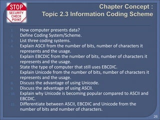 26
1. How computer presents data?
2. Define Coding System/Scheme.
3. List three coding systems.
4. Explain ASCII from the number of bits, number of characters it
represents and the usage.
5. Explain EBCDIC from the number of bits, number of characters it
represents and the usage.
6. State the type of computer that still uses EBCDIC.
7. Explain Unicode from the number of bits, number of characters it
represents and the usage.
8. Discuss the advantage of using Unicode.
9. Discuss the advantage of using ASCII.
10. Explain why Unicode is becoming popular compared to ASCII and
EBCDIC.
11. Differentiate between ASCII, EBCDIC and Unicode from the
number of bits and number of characters.
 