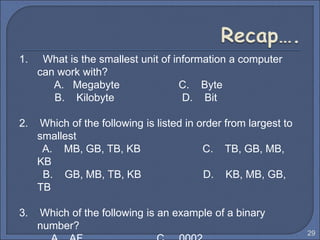 1. What is the smallest unit of information a computer
can work with?
A. Megabyte C. Byte
B. Kilobyte D. Bit
2. Which of the following is listed in order from largest to
smallest
A. MB, GB, TB, KB C. TB, GB, MB,
KB
B. GB, MB, TB, KB D. KB, MB, GB,
TB
3. Which of the following is an example of a binary
number?
29
 
