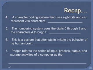 4. A character coding system that uses eight bits and can
represent 256 characters. ____________________
5. The numbering system uses the digits 0 through 9 and
the characters A through F. __________________
6. This is a system that attempts to imitate the behavior of
he human brain. ____________________
7. People refer to the series of input, process, output, and
storage activities of a computer as the
_____________________________________________
_.
30
 