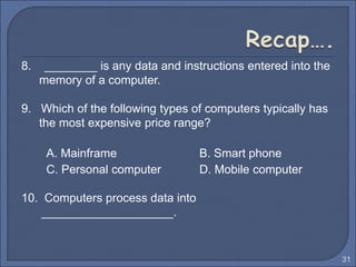 8. ________ is any data and instructions entered into the
memory of a computer.
9. Which of the following types of computers typically has
the most expensive price range?
A. Mainframe B. Smart phone
C. Personal computer D. Mobile computer
10. Computers process data into
____________________.
31
 