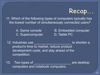 11. Which of the following types of computers typically has
the lowest number of simultaneously connected users?
A. Game console B. Embedded computer
C. Supercomputer D. Tablet PC
12. Industries use ____________________ to shorten a
product’s time to market, reduce product
development costs, and stay ahead of the
competition.
13. Two types of ____________________ are desktop
computers and notebook computers.
32
 