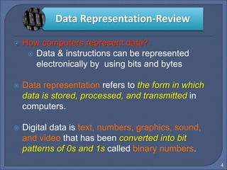 4
 How computers represent data?
 Data & instructions can be represented
electronically by using bits and bytes
 Data representation refers to the form in which
data is stored, processed, and transmitted in
computers.
 Digital data is text, numbers, graphics, sound,
and video that has been converted into bit
patterns of 0s and 1s called binary numbers.
Data Representation-Review
 