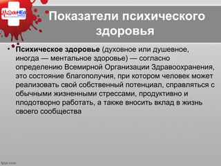 Показатели психического
здоровья
• Психическое здоровье (духовное или душевное, 
иногда — ментальное здоровье) — согласно 
определению Всемирной Организации Здравоохранения, 
это состояние благополучия, при котором человек может 
реализовать свой собственный потенциал, справляться с 
обычными жизненными стрессами, продуктивно и 
плодотворно работать, а также вносить вклад в жизнь 
своего сообщества
 