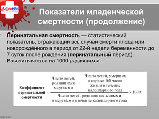 Показатели младенческой
смертности (продолжение)
• Перинатальная смертность — статистический 
показатель, отражающий все случаи смерти плода или 
новорождённого в период от 22-й недели беременности до 
7 суток после рождения (перинатальный период). 
Рассчитывается на 1000 родившихся.
 