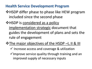 Health Service Development Program
HSDP differ phase to phase like HEW program
included since the second phase
HSDP is considered as a policy
implementation strategic document that
guides the development of plans and sets the
rule of engagement
The major objectives of the HSDP –I, II & III
 Increase access and coverage & utilization
Improve service quality through training and an
improved supply of necessary inputs
 