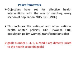 Policy framework
Objectives have set for effective health
interventions with the aim of reaching every
section of population 2015 G.C. (MDG)
This includes the national and other national
health related policies. Like HIV/AIDs, CDC,
population policy, women, transformations plan
goals number 1, 4, 5, 6,7and 8 are directly linked
to the health sector.(6 goals)
 