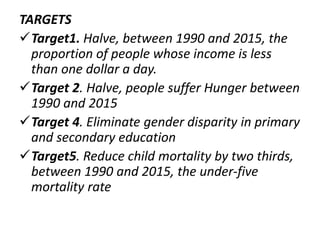TARGETS
Target1. Halve, between 1990 and 2015, the
proportion of people whose income is less
than one dollar a day.
Target 2. Halve, people suffer Hunger between
1990 and 2015
Target 4. Eliminate gender disparity in primary
and secondary education
Target5. Reduce child mortality by two thirds,
between 1990 and 2015, the under-five
mortality rate
 