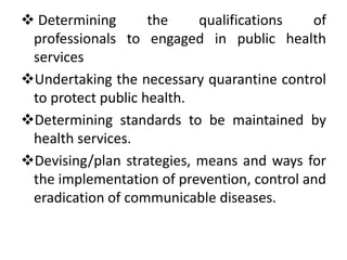  Determining the qualifications of
professionals to engaged in public health
services
Undertaking the necessary quarantine control
to protect public health.
Determining standards to be maintained by
health services.
Devising/plan strategies, means and ways for
the implementation of prevention, control and
eradication of communicable diseases.
 