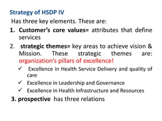 Strategy of HSDP IV
Has three key elements. These are:
1. Customer’s core values= attributes that define
services
2. strategic themes= key areas to achieve vision &
Mission. These strategic themes are:
organization’s pillars of excellence!
 Excellence in Health Service Delivery and quality of
care
 Excellence in Leadership and Governance
 Excellence in Health Infrastructure and Resources
3. prospective has three relations
 