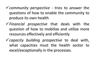 community perspective - tries to answer the
questions of how to enable the community to
produce its own health
Financial prospective that deals with the
question of how to mobilize and utilize more
resources effectively and efficiently
capacity building prospective to deal with,
what capacities must the health sector to
excel/exceptionally in the processes.
 