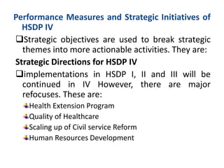 Performance Measures and Strategic Initiatives of
HSDP IV
Strategic objectives are used to break strategic
themes into more actionable activities. They are:
Strategic Directions for HSDP IV
implementations in HSDP I, II and III will be
continued in IV However, there are major
refocuses. These are:
Health Extension Program
Quality of Healthcare
Scaling up of Civil service Reform
Human Resources Development
 