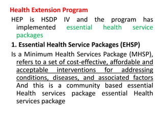 Health Extension Program
HEP is HSDP IV and the program has
implemented essential health service
packages
1. Essential Health Service Packages (EHSP)
Is a Minimum Health Services Package (MHSP),
refers to a set of cost-effective, affordable and
acceptable interventions for addressing
conditions, diseases, and associated factors
And this is a community based essential
Health services package essential Health
services package
 