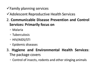 Family planning services
Adolescent Reproductive Health Services
2. Communicable Disease Prevention and Control
Services: Primarily focus on
◦ Malaria
◦ Tuberculosis
◦ HIV/AIDS/STI
◦ Epidemic diseases
3. Hygiene and Environmental Health Services:
The package covers
◦ Control of insects, rodents and other stinging animals
 