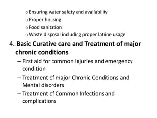 oEnsuring water safety and availability
oProper housing
oFood sanitation
oWaste disposal including proper latrine usage
4. Basic Curative care and Treatment of major
chronic conditions
– First aid for common Injuries and emergency
condition
– Treatment of major Chronic Conditions and
Mental disorders
– Treatment of Common Infections and
complications
 