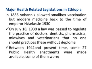 Major Health Related Legislations in Ethiopia
In 1886 yohannis allowed smallbox vaccination
but modern medicine back to the time of
emperor H/selassie 1930
On July 18, 1930 a law was passed to regulate
the practice of doctors, dentists, pharmacists,
midwives and veterinarians that no one
should practices these without deploma
Between 1941and present time, some 27
Public Health enactments were made
available, some of them were:
 