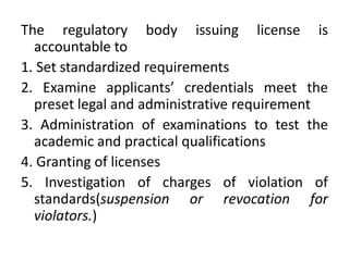 The regulatory body issuing license is
accountable to
1. Set standardized requirements
2. Examine applicants’ credentials meet the
preset legal and administrative requirement
3. Administration of examinations to test the
academic and practical qualifications
4. Granting of licenses
5. Investigation of charges of violation of
standards(suspension or revocation for
violators.)
 