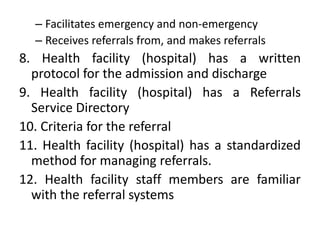 – Facilitates emergency and non-emergency
– Receives referrals from, and makes referrals
8. Health facility (hospital) has a written
protocol for the admission and discharge
9. Health facility (hospital) has a Referrals
Service Directory
10. Criteria for the referral
11. Health facility (hospital) has a standardized
method for managing referrals.
12. Health facility staff members are familiar
with the referral systems
 