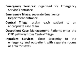 Emergency Services: organized for Emergency
Service’s entrance
Emergency Triage: separate Emergency
Department entrance
Central Triage: assign each patient to an
appropriate case team
Outpatient Case Management: Patients enter the
OPD pathway from Central Triage
Inpatient Services: close proximity to the
emergency and outpatient with separate rooms
or area for sexes
 