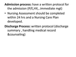 Admission process: have a written protocol for
the admission (P/E,HX,..immediate mgt)
• Nursing Assessment should be completed
within 24 hrs and a Nursing Care Plan
developed.
Discharge Process: written protocol (discharge
summary , handling medical record
&counseling)
 