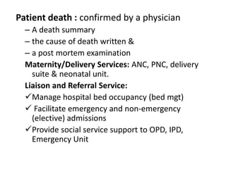 Patient death : confirmed by a physician
– A death summary
– the cause of death written &
– a post mortem examination
Maternity/Delivery Services: ANC, PNC, delivery
suite & neonatal unit.
Liaison and Referral Service:
Manage hospital bed occupancy (bed mgt)
 Facilitate emergency and non-emergency
(elective) admissions
Provide social service support to OPD, IPD,
Emergency Unit
 