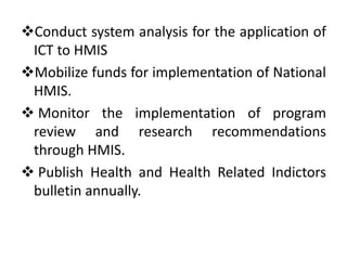 Conduct system analysis for the application of
ICT to HMIS
Mobilize funds for implementation of National
HMIS.
 Monitor the implementation of program
review and research recommendations
through HMIS.
 Publish Health and Health Related Indictors
bulletin annually.
 
