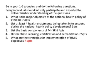Be in your 1-5 grouping and do the following questions.
Every individual should actively participate and expected to
deliver his/her understanding of the questions.
1. What is the major objective of the national health policy of
Ethiopia ? 3pts
2. List at least 4 health enactments being taken in to account
during the national health policy development? 3pts
3. List the basic components of MHSPs? 4pts
4. Differentiate licensing, certification and accreditation ? 5pts
5. What are the strategies for implementation of HMIS
objectives ? 5pts
 
