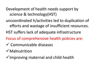 Development of health needs support by
science & technology(HST)
uncoordinated h/activities led to duplication of
efforts and wastage of insufficient resources.
HST suffers lack of adequate infrastructure
Focus of comprehensive health policies are:
 Communicable diseases
Malnutrition
Improving maternal and child health
 