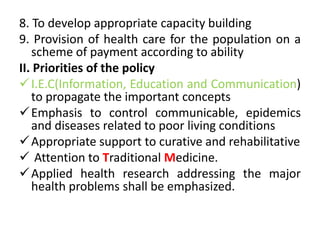 8. To develop appropriate capacity building
9. Provision of health care for the population on a
scheme of payment according to ability
II. Priorities of the policy
I.E.C(Information, Education and Communication)
to propagate the important concepts
Emphasis to control communicable, epidemics
and diseases related to poor living conditions
Appropriate support to curative and rehabilitative
 Attention to Traditional Medicine.
Applied health research addressing the major
health problems shall be emphasized.
 