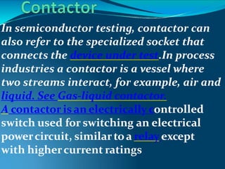 In semiconductor testing, contactor can
also refer to the specialized socket that
connects the device under test.In process
industries a contactor is a vessel where
two streams interact, for example, air and
liquid. See Gas-liquid contactor.
A contactor isan electrically controlled
switch used for switching an electrical
powercircuit, similartoa relayexcept
with highercurrent ratings
 