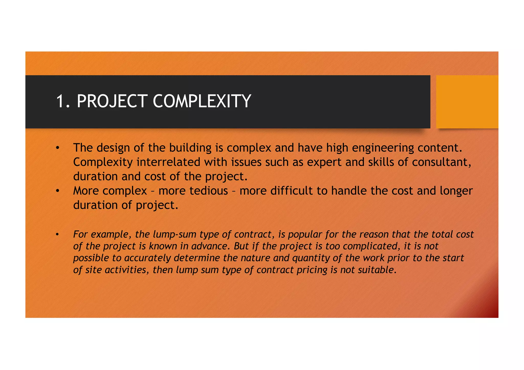 1. PROJECT COMPLEXITY
• The design of the building is complex and have high engineering content.
Complexity interrelated with issues such as expert and skills of consultant,
duration and cost of the project.
• More complex – more tedious – more difficult to handle the cost and longer
duration of project.
• For example, the lump-sum type of contract, is popular for the reason that the total cost
of the project is known in advance. But if the project is too complicated, it is not
possible to accurately determine the nature and quantity of the work prior to the start
of site activities, then lump sum type of contract pricing is not suitable.
 