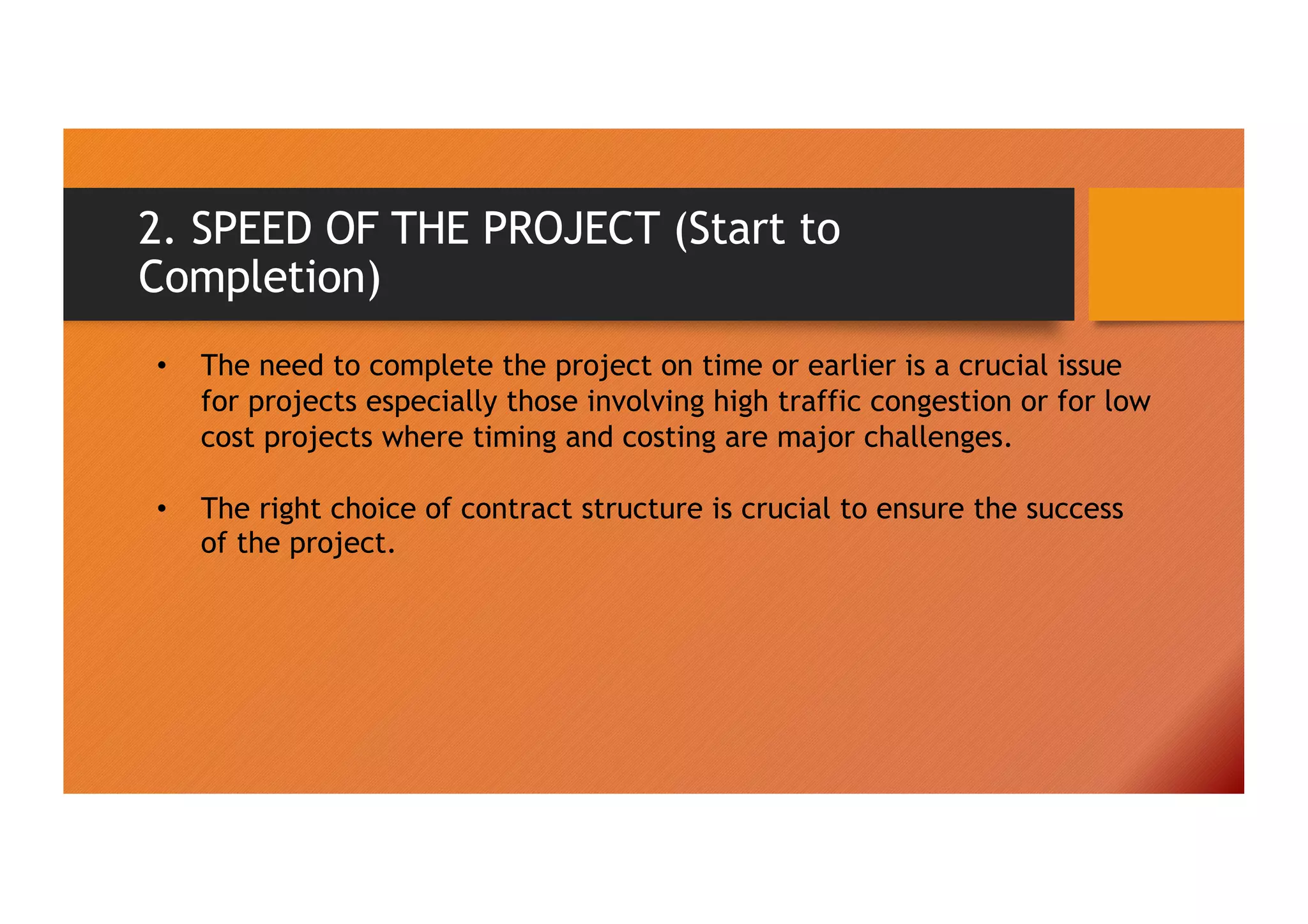 2. SPEED OF THE PROJECT (Start to
Completion)
• The need to complete the project on time or earlier is a crucial issue
for projects especially those involving high traffic congestion or for low
cost projects where timing and costing are major challenges.
• The right choice of contract structure is crucial to ensure the success
of the project.
 