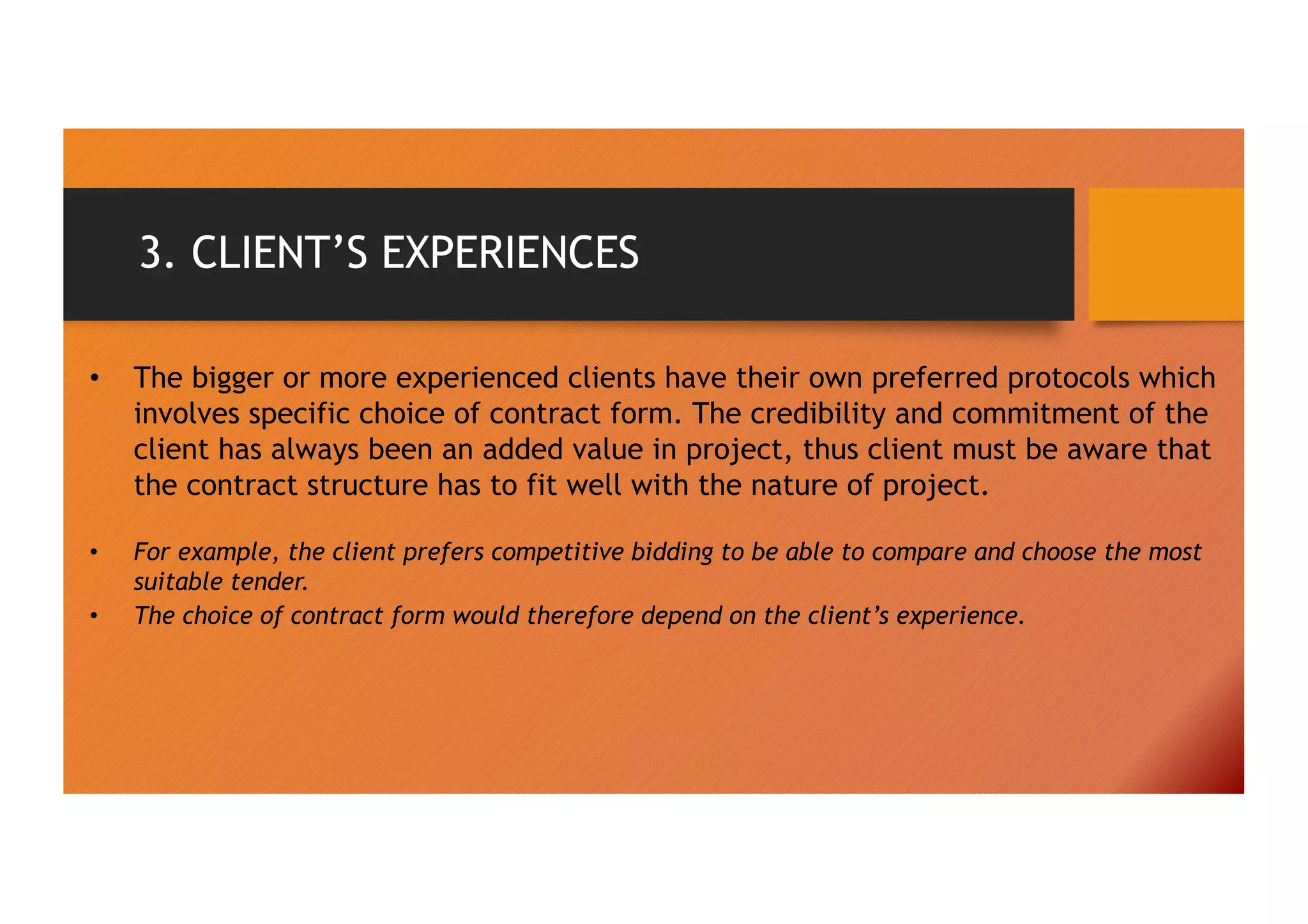 3. CLIENT’S EXPERIENCES
• The bigger or more experienced clients have their own preferred protocols which
involves specific choice of contract form. The credibility and commitment of the
client has always been an added value in project, thus client must be aware that
the contract structure has to fit well with the nature of project.
• For example, the client prefers competitive bidding to be able to compare and choose the most
suitable tender.
• The choice of contract form would therefore depend on the client’s experience.
 