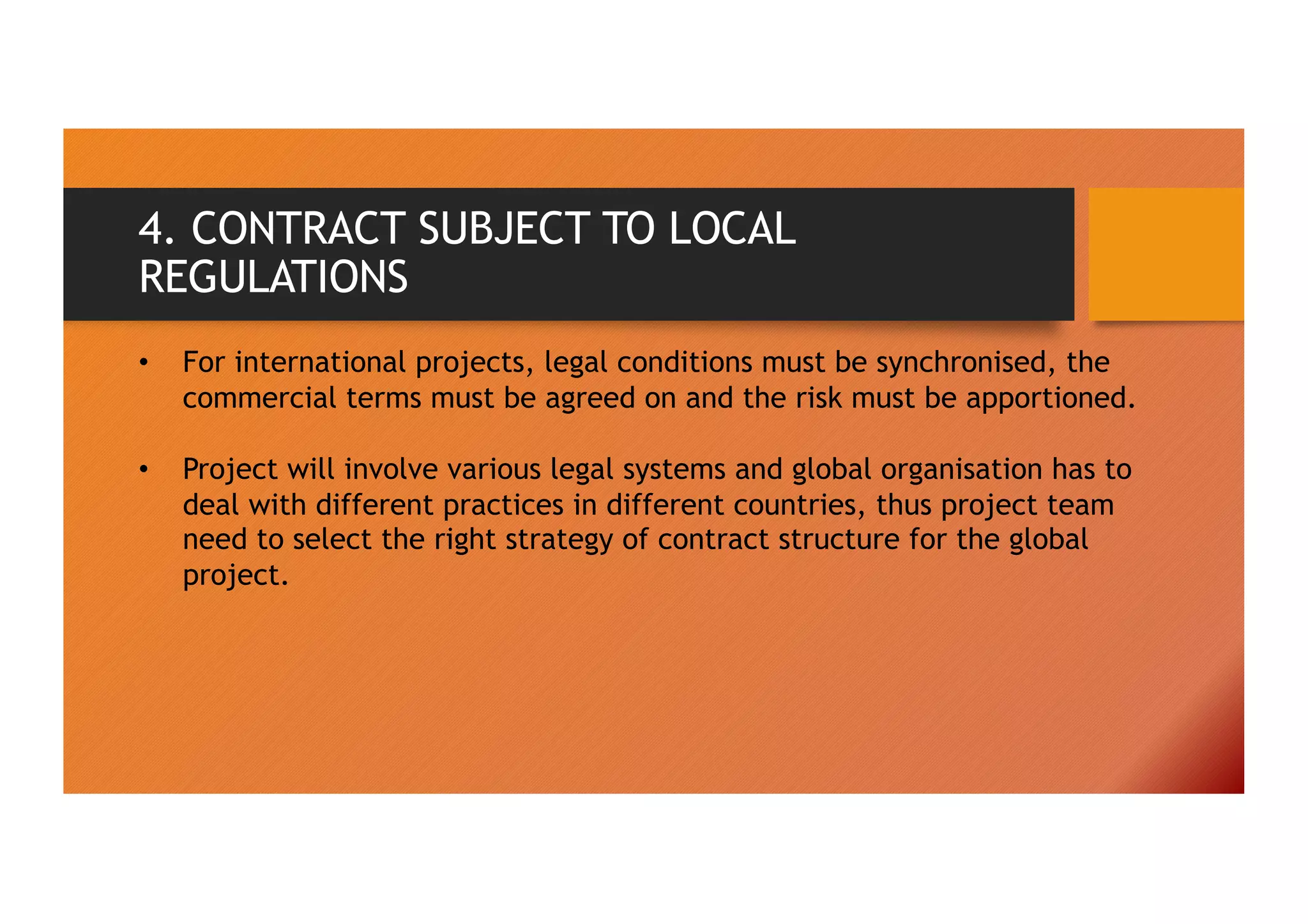 4. CONTRACT SUBJECT TO LOCAL
REGULATIONS
• For international projects, legal conditions must be synchronised, the
commercial terms must be agreed on and the risk must be apportioned.
• Project will involve various legal systems and global organisation has to
deal with different practices in different countries, thus project team
need to select the right strategy of contract structure for the global
project.
 