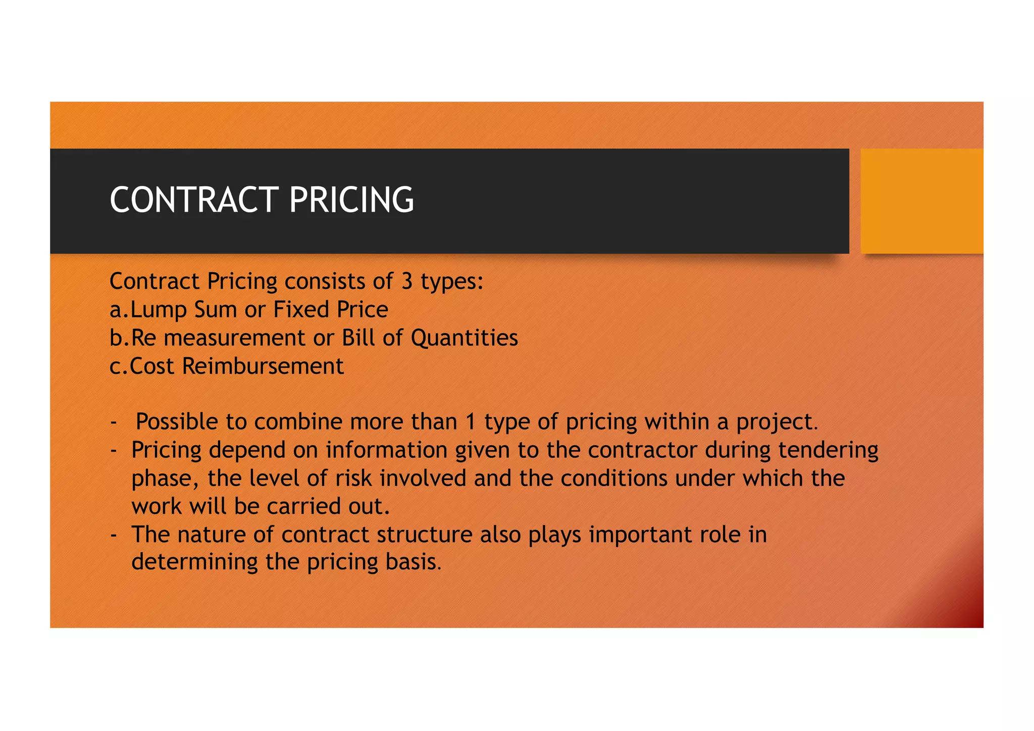 CONTRACT PRICING
Contract Pricing consists of 3 types:
a.Lump Sum or Fixed Price
b.Re measurement or Bill of Quantities
c.Cost Reimbursement
- Possible to combine more than 1 type of pricing within a project.
- Pricing depend on information given to the contractor during tendering
phase, the level of risk involved and the conditions under which the
work will be carried out.
- The nature of contract structure also plays important role in
determining the pricing basis.
 
